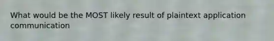 What would be the MOST likely result of plaintext application communication