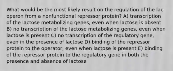 What would be the most likely result on the regulation of the lac operon from a nonfunctional repressor protein? A) transcription of the lactose metabolizing genes, even when lactose is absent B) no transcription of the lactose metabolizing genes, even when lactose is present C) no transcription of the regulatory gene, even in the presence of lactose D) binding of the repressor protein to the operator, even when lactose is present E) binding of the repressor protein to the regulatory gene in both the presence and absence of lactose