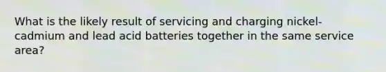 What is the likely result of servicing and charging nickel-cadmium and lead acid batteries together in the same service area?