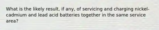 What is the likely result, if any, of servicing and charging nickel-cadmium and lead acid batteries together in the same service area?