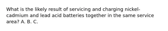 What is the likely result of servicing and charging nickel-cadmium and lead acid batteries together in the same service area? A. B. C.