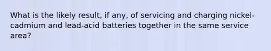 What is the likely result, if any, of servicing and charging nickel-cadmium and lead-acid batteries together in the same service area?