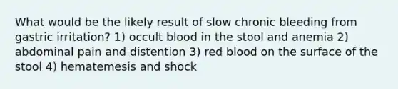 What would be the likely result of slow chronic bleeding from gastric irritation? 1) occult blood in the stool and anemia 2) abdominal pain and distention 3) red blood on the surface of the stool 4) hematemesis and shock