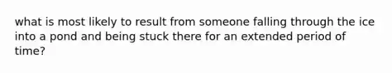 what is most likely to result from someone falling through the ice into a pond and being stuck there for an extended period of time?