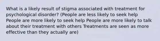 What is a likely result of stigma associated with treatment for psychological disorder? (People are less likely to seek help People are more likely to seek help People are more likely to talk about their treatment with others Treatments are seen as more effective than they actually are)