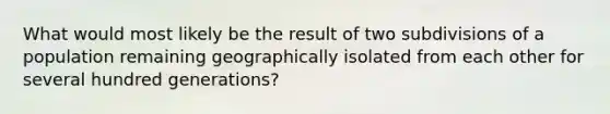 What would most likely be the result of two subdivisions of a population remaining geographically isolated from each other for several hundred generations?