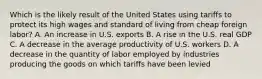 Which is the likely result of the United States using tariffs to protect its high wages and standard of living from cheap foreign labor? A. An increase in U.S. exports B. A rise in the U.S. real GDP C. A decrease in the average productivity of U.S. workers D. A decrease in the quantity of labor employed by industries producing the goods on which tariffs have been levied