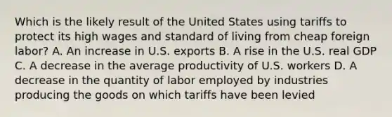 Which is the likely result of the United States using tariffs to protect its high wages and standard of living from cheap foreign labor? A. An increase in U.S. exports B. A rise in the U.S. real GDP C. A decrease in the average productivity of U.S. workers D. A decrease in the quantity of labor employed by industries producing the goods on which tariffs have been levied