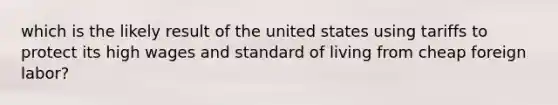 which is the likely result of the united states using tariffs to protect its high wages and standard of living from cheap foreign labor?