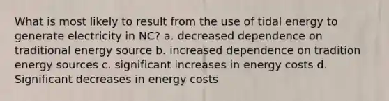 What is most likely to result from the use of tidal energy to generate electricity in NC? a. decreased dependence on traditional energy source b. increased dependence on tradition energy sources c. significant increases in energy costs d. Significant decreases in energy costs