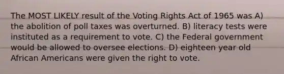 The MOST LIKELY result of the Voting Rights Act of 1965 was A) the abolition of poll taxes was overturned. B) literacy tests were instituted as a requirement to vote. C) the Federal government would be allowed to oversee elections. D) eighteen year old African Americans were given the right to vote.