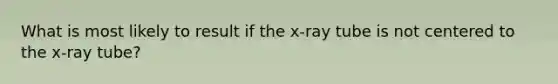 What is most likely to result if the x-ray tube is not centered to the x-ray tube?