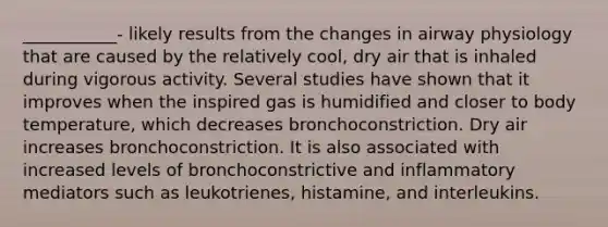 ___________- likely results from the changes in airway physiology that are caused by the relatively cool, dry air that is inhaled during vigorous activity. Several studies have shown that it improves when the inspired gas is humidified and closer to body temperature, which decreases bronchoconstriction. Dry air increases bronchoconstriction. It is also associated with increased levels of bronchoconstrictive and inflammatory mediators such as leukotrienes, histamine, and interleukins.