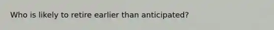 Who is likely to retire earlier than anticipated?