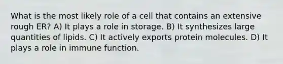 What is the most likely role of a cell that contains an extensive rough ER? A) It plays a role in storage. B) It synthesizes large quantities of lipids. C) It actively exports protein molecules. D) It plays a role in immune function.