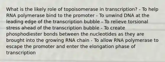 What is the likely role of topoisomerase in transcription? - To help RNA polymerase bind to the promoter - To unwind DNA at the leading edge of the transcription bubble - To relieve torsional stress ahead of the transcription bubble - To create phosphodiester bonds between the nucleotides as they are brought into the growing RNA chain - To allow RNA polymerase to escape the promoter and enter the elongation phase of transcription