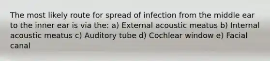 The most likely route for spread of infection from the middle ear to the inner ear is via the: a) External acoustic meatus b) Internal acoustic meatus c) Auditory tube d) Cochlear window e) Facial canal