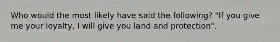 Who would the most likely have said the following? "If you give me your loyalty, I will give you land and protection".