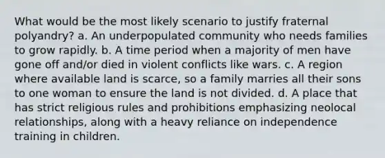 What would be the most likely scenario to justify fraternal polyandry? a. An underpopulated community who needs families to grow rapidly. b. A time period when a majority of men have gone off and/or died in violent conflicts like wars. c. A region where available land is scarce, so a family marries all their sons to one woman to ensure the land is not divided. d. A place that has strict religious rules and prohibitions emphasizing neolocal relationships, along with a heavy reliance on independence training in children.