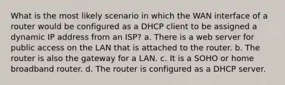 What is the most likely scenario in which the WAN interface of a router would be configured as a DHCP client to be assigned a dynamic IP address from an ISP? a. There is a web server for public access on the LAN that is attached to the router. b. The router is also the gateway for a LAN. c. It is a SOHO or home broadband router. d. The router is configured as a DHCP server.