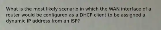 What is the most likely scenario in which the WAN interface of a router would be configured as a DHCP client to be assigned a dynamic IP address from an ISP?