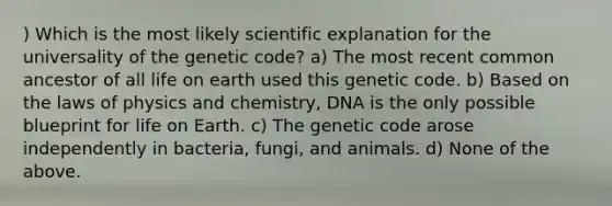 ) Which is the most likely scientific explanation for the universality of the genetic code? a) The most recent common ancestor of all life on earth used this genetic code. b) Based on the laws of physics and chemistry, DNA is the only possible blueprint for life on Earth. c) The genetic code arose independently in bacteria, fungi, and animals. d) None of the above.