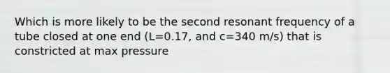 Which is more likely to be the second resonant frequency of a tube closed at one end (L=0.17, and c=340 m/s) that is constricted at max pressure