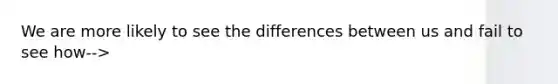 We are more likely to see the differences between us and fail to see how-->