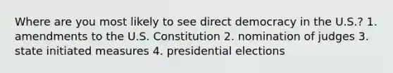 Where are you most likely to see direct democracy in the U.S.? 1. amendments to the U.S. Constitution 2. nomination of judges 3. state initiated measures 4. presidential elections