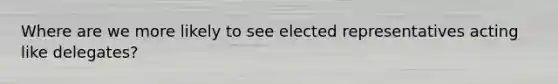 Where are we more likely to see elected representatives acting like delegates?