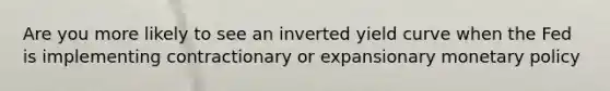 Are you more likely to see an inverted yield curve when the Fed is implementing contractionary or expansionary monetary policy