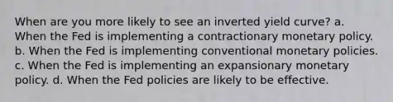 When are you more likely to see an inverted yield curve? a. When the Fed is implementing a contractionary <a href='https://www.questionai.com/knowledge/kEE0G7Llsx-monetary-policy' class='anchor-knowledge'>monetary policy</a>. b. When the Fed is implementing conventional monetary policies. c. When the Fed is implementing an expansionary monetary policy. d. When the Fed policies are likely to be effective.