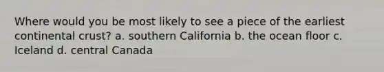 Where would you be most likely to see a piece of the earliest continental crust? a. southern California b. the ocean floor c. Iceland d. central Canada