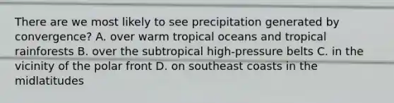 There are we most likely to see precipitation generated by convergence? A. over warm tropical oceans and tropical rainforests B. over the subtropical high-pressure belts C. in the vicinity of the polar front D. on southeast coasts in the midlatitudes