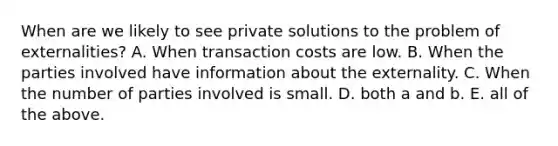 When are we likely to see private solutions to the problem of​ externalities? A. When transaction costs are low. B. When the parties involved have information about the externality. C. When the number of parties involved is small. D. both a and b. E. all of the above.