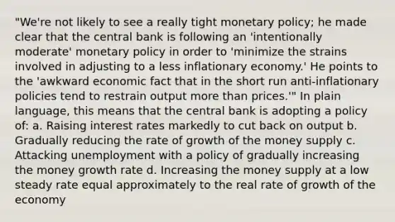 "We're not likely to see a really tight monetary policy; he made clear that the central bank is following an 'intentionally moderate' monetary policy in order to 'minimize the strains involved in adjusting to a less inflationary economy.' He points to the 'awkward economic fact that in the short run anti‐inflationary policies tend to restrain output more than prices.'" In plain language, this means that the central bank is adopting a policy of: a. Raising interest rates markedly to cut back on output b. Gradually reducing the rate of growth of the money supply c. Attacking unemployment with a policy of gradually increasing the money growth rate d. Increasing the money supply at a low steady rate equal approximately to the real rate of growth of the economy