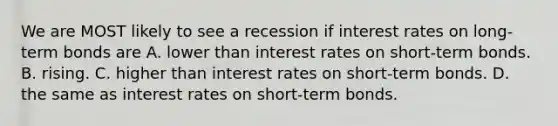 We are MOST likely to see a recession if interest rates on long-term bonds are A. lower than interest rates on short-term bonds. B. rising. C. higher than interest rates on short-term bonds. D. the same as interest rates on short-term bonds.