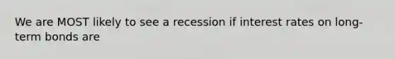 We are MOST likely to see a recession if interest rates on long-term bonds are