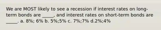 We are MOST likely to see a recession if interest rates on long-term bonds are _____, and interest rates on short-term bonds are _____. a. 8%; 6% b. 5%;5% c. 7%;7% d.2%;4%