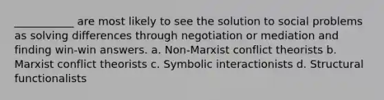 ___________ are most likely to see the solution to social problems as solving differences through negotiation or mediation and finding win-win answers. a. Non-Marxist conflict theorists b. Marxist conflict theorists c. Symbolic interactionists d. Structural functionalists