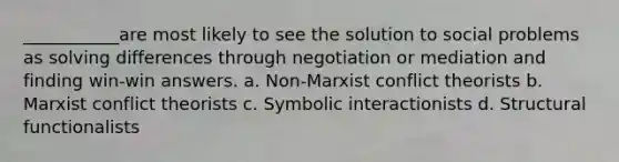 ___________are most likely to see the solution to social problems as solving differences through negotiation or mediation and finding win-win answers. a. Non-Marxist conflict theorists b. Marxist conflict theorists c. Symbolic interactionists d. Structural functionalists