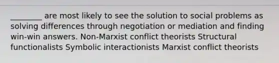 ________ are most likely to see the solution to social problems as solving differences through negotiation or mediation and finding win-win answers. Non-Marxist conflict theorists Structural functionalists Symbolic interactionists Marxist conflict theorists