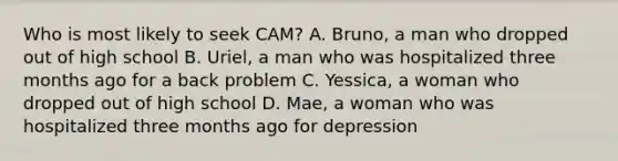 Who is most likely to seek CAM? A. Bruno, a man who dropped out of high school B. Uriel, a man who was hospitalized three months ago for a back problem C. Yessica, a woman who dropped out of high school D. Mae, a woman who was hospitalized three months ago for depression