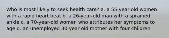 Who is most likely to seek health care? a. a 55-year-old women with a rapid heart beat b. a 26-year-old man with a sprained ankle c. a 70-year-old women who attributes her symptoms to age d. an unemployed 30-year-old mother with four children