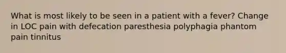 What is most likely to be seen in a patient with a fever? Change in LOC pain with defecation paresthesia polyphagia phantom pain tinnitus