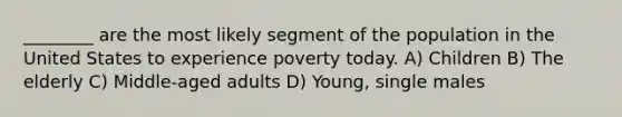 ________ are the most likely segment of the population in the United States to experience poverty today. A) Children B) The elderly C) Middle-aged adults D) Young, single males