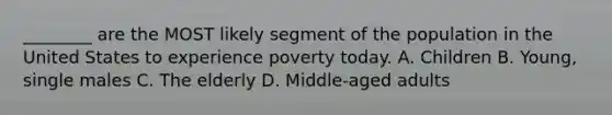 ________ are the MOST likely segment of the population in the United States to experience poverty today. A. Children B. Young, single males C. The elderly D. Middle-aged adults