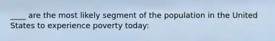 ____ are the most likely segment of the population in the United States to experience poverty today: