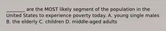 ________ are the MOST likely segment of the population in the United States to experience poverty today. A. young single males B. the elderly C. children D. middle-aged adults