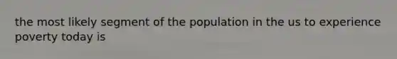 the most likely segment of the population in the us to experience poverty today is